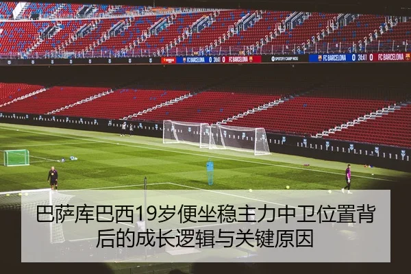 巴萨库巴西19岁便坐稳主力中卫位置背后的成长逻辑与关键原因