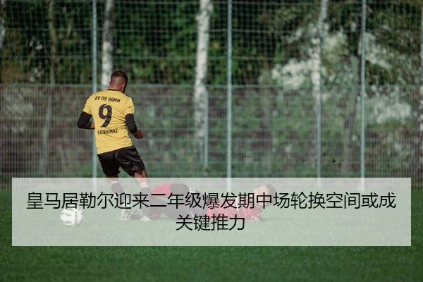 皇马居勒尔迎来二年级爆发期中场轮换空间或成关键推力