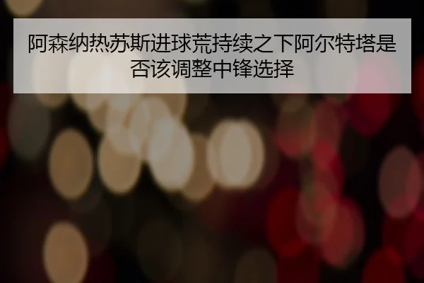 阿森纳热苏斯进球荒持续之下阿尔特塔是否该调整中锋选择