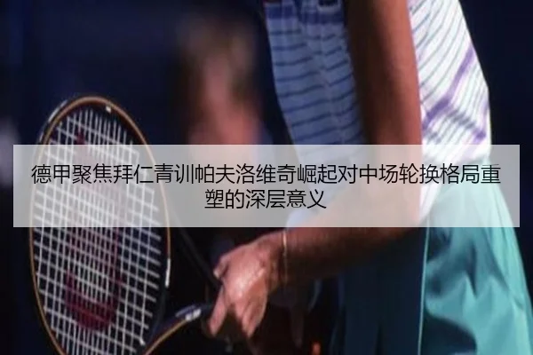 德甲聚焦拜仁青训帕夫洛维奇崛起对中场轮换格局重塑的深层意义