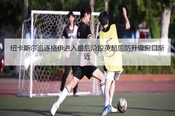 纽卡斯尔追逐格伊进入最后阶段英超后防升级窗口渐近