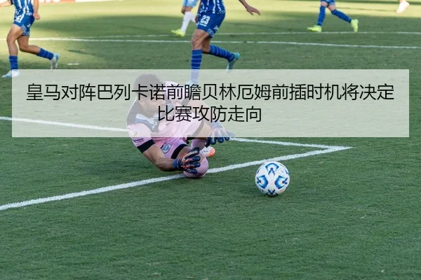 皇马对阵巴列卡诺前瞻贝林厄姆前插时机将决定比赛攻防走向